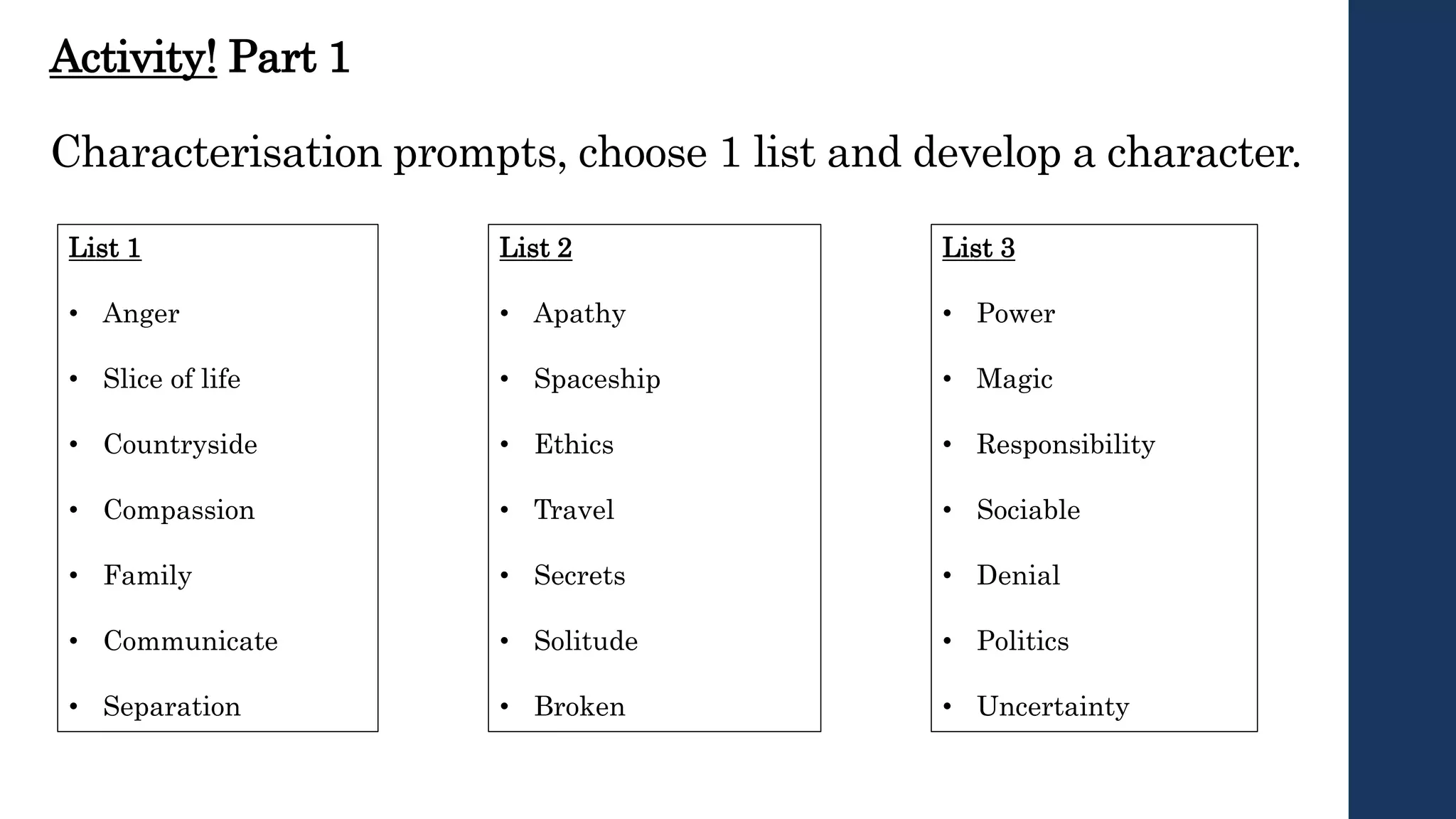 Activity! Part 1
Characterisation prompts, choose 1 list and develop a character.
List 2
• Apathy
• Spaceship
• Ethics
• Travel
• Secrets
• Solitude
• Broken
List 1
• Anger
• Slice of life
• Countryside
• Compassion
• Family
• Communicate
• Separation
List 3
• Power
• Magic
• Responsibility
• Sociable
• Denial
• Politics
• Uncertainty
 