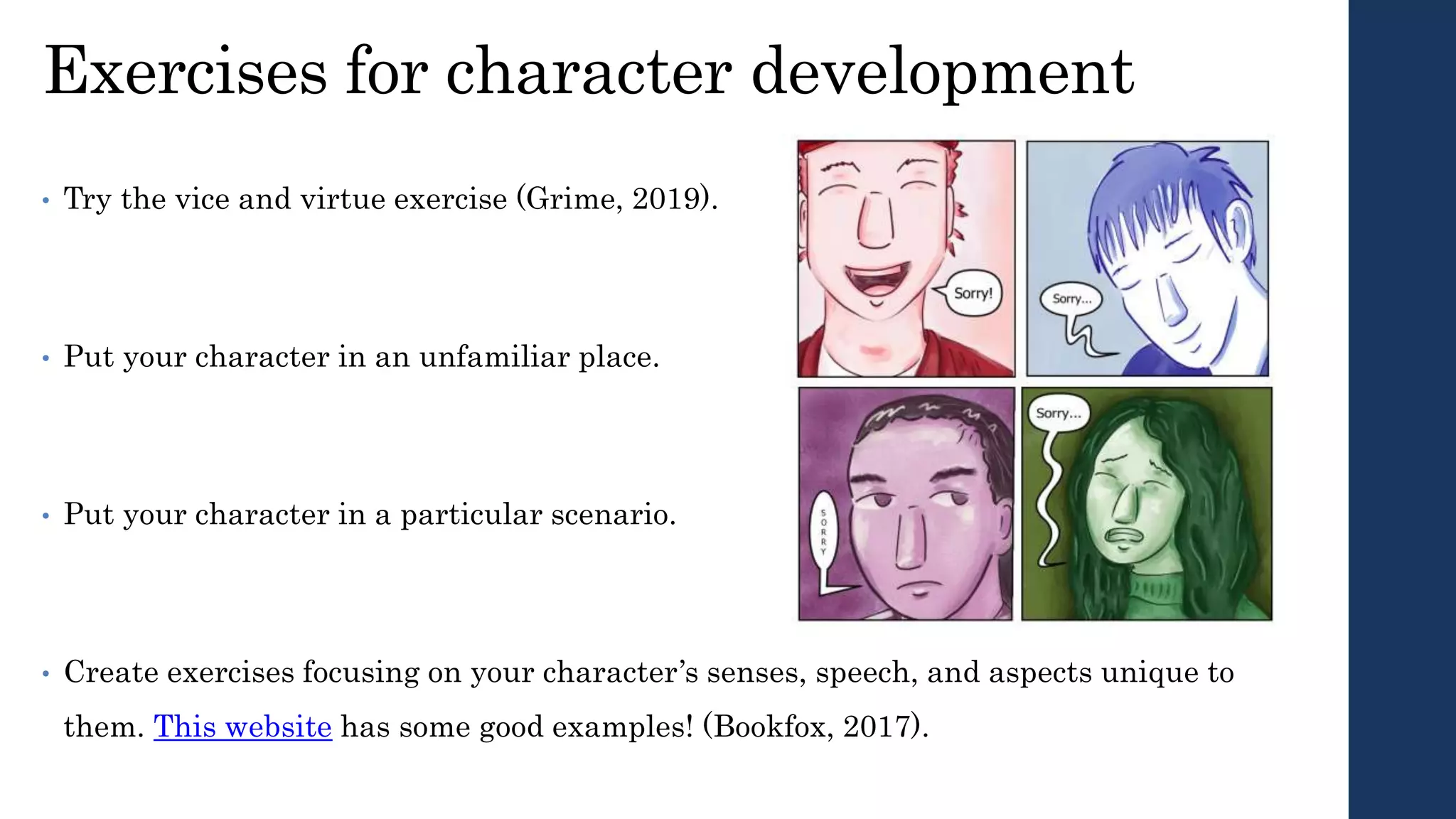Exercises for character development
• Try the vice and virtue exercise (Grime, 2019).
• Put your character in an unfamiliar place.
• Put your character in a particular scenario.
• Create exercises focusing on your character’s senses, speech, and aspects unique to
them. This website has some good examples! (Bookfox, 2017).
 