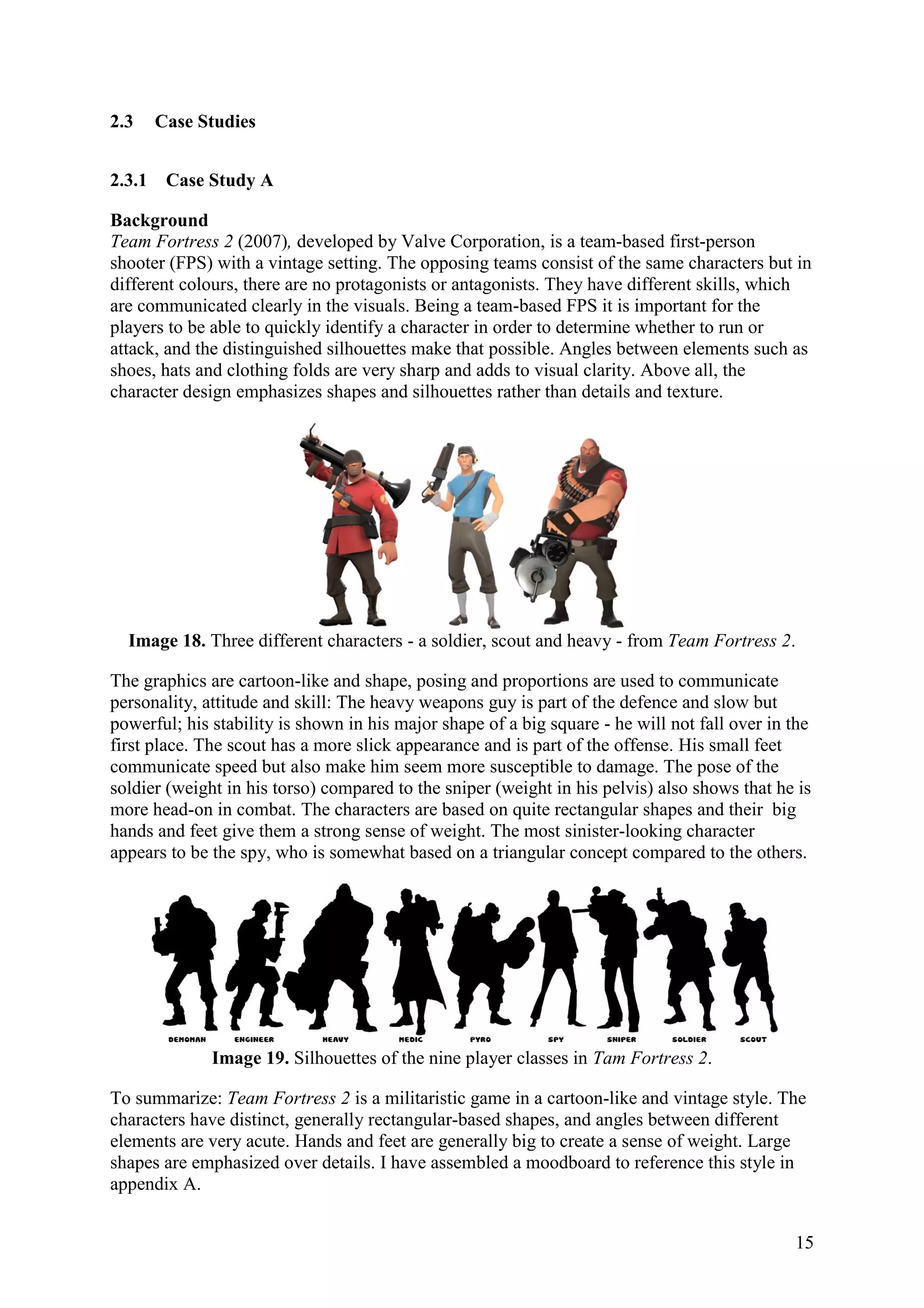 15
2.3 Case Studies
2.3.1 Case Study A
Background
Team Fortress 2 (2007), developed by Valve Corporation, is a team-based first-person
shooter (FPS) with a vintage setting. The opposing teams consist of the same characters but in
different colours, there are no protagonists or antagonists. They have different skills, which
are communicated clearly in the visuals. Being a team-based FPS it is important for the
players to be able to quickly identify a character in order to determine whether to run or
attack, and the distinguished silhouettes make that possible. Angles between elements such as
shoes, hats and clothing folds are very sharp and adds to visual clarity. Above all, the
character design emphasizes shapes and silhouettes rather than details and texture.
Image 18. Three different characters - a soldier, scout and heavy - from Team Fortress 2.
The graphics are cartoon-like and shape, posing and proportions are used to communicate
personality, attitude and skill: The heavy weapons guy is part of the defence and slow but
powerful; his stability is shown in his major shape of a big square - he will not fall over in the
first place. The scout has a more slick appearance and is part of the offense. His small feet
communicate speed but also make him seem more susceptible to damage. The pose of the
soldier (weight in his torso) compared to the sniper (weight in his pelvis) also shows that he is
more head-on in combat. The characters are based on quite rectangular shapes and their big
hands and feet give them a strong sense of weight. The most sinister-looking character
appears to be the spy, who is somewhat based on a triangular concept compared to the others.
Image 19. Silhouettes of the nine player classes in Tam Fortress 2.
To summarize: Team Fortress 2 is a militaristic game in a cartoon-like and vintage style. The
characters have distinct, generally rectangular-based shapes, and angles between different
elements are very acute. Hands and feet are generally big to create a sense of weight. Large
shapes are emphasized over details. I have assembled a moodboard to reference this style in
appendix A.
 