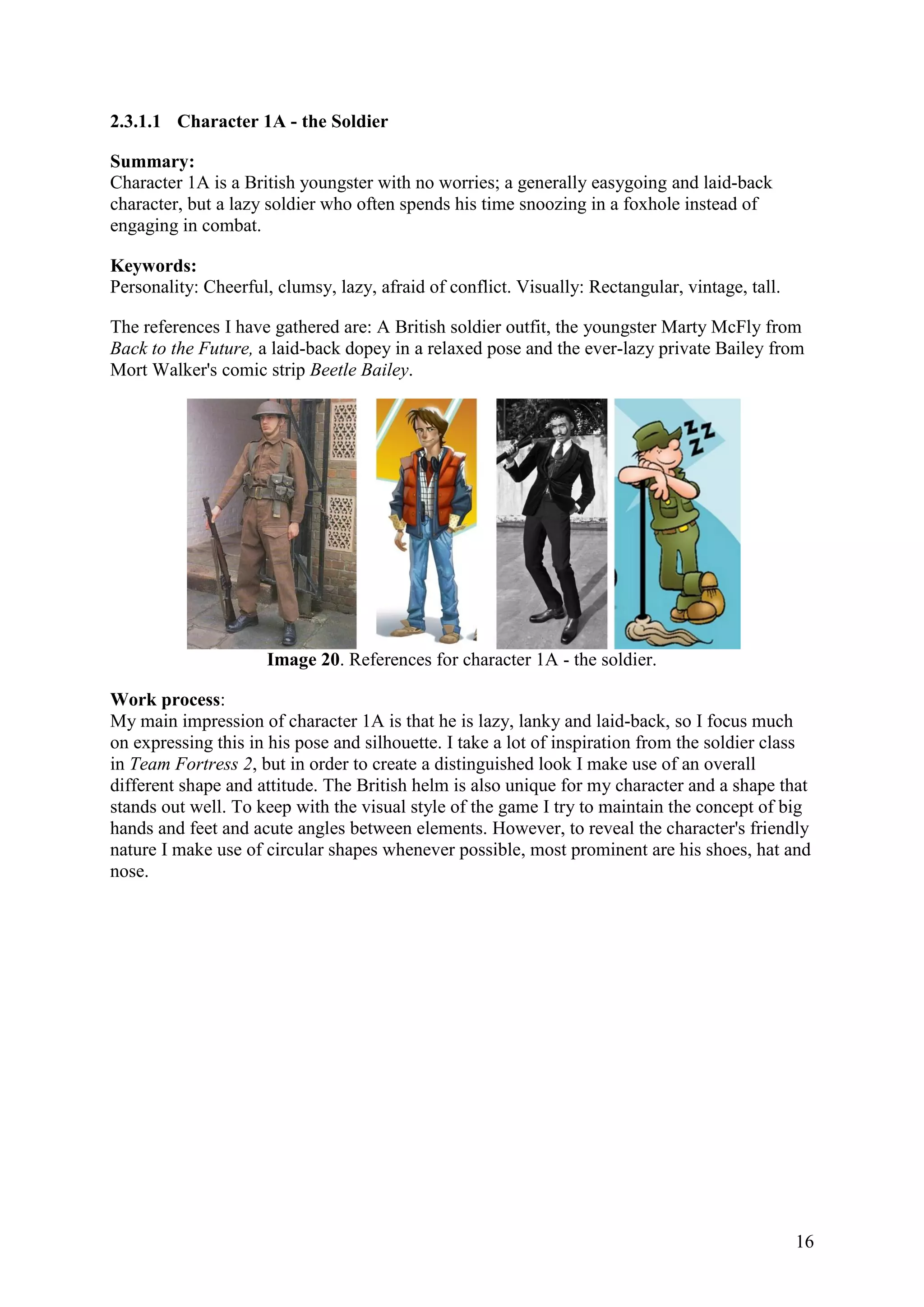 16
2.3.1.1 Character 1A - the Soldier
Summary:
Character 1A is a British youngster with no worries; a generally easygoing and laid-back
character, but a lazy soldier who often spends his time snoozing in a foxhole instead of
engaging in combat.
Keywords:
Personality: Cheerful, clumsy, lazy, afraid of conflict. Visually: Rectangular, vintage, tall.
The references I have gathered are: A British soldier outfit, the youngster Marty McFly from
Back to the Future, a laid-back dopey in a relaxed pose and the ever-lazy private Bailey from
Mort Walker's comic strip Beetle Bailey.
Image 20. References for character 1A - the soldier.
Work process:
My main impression of character 1A is that he is lazy, lanky and laid-back, so I focus much
on expressing this in his pose and silhouette. I take a lot of inspiration from the soldier class
in Team Fortress 2, but in order to create a distinguished look I make use of an overall
different shape and attitude. The British helm is also unique for my character and a shape that
stands out well. To keep with the visual style of the game I try to maintain the concept of big
hands and feet and acute angles between elements. However, to reveal the character's friendly
nature I make use of circular shapes whenever possible, most prominent are his shoes, hat and
nose.
 