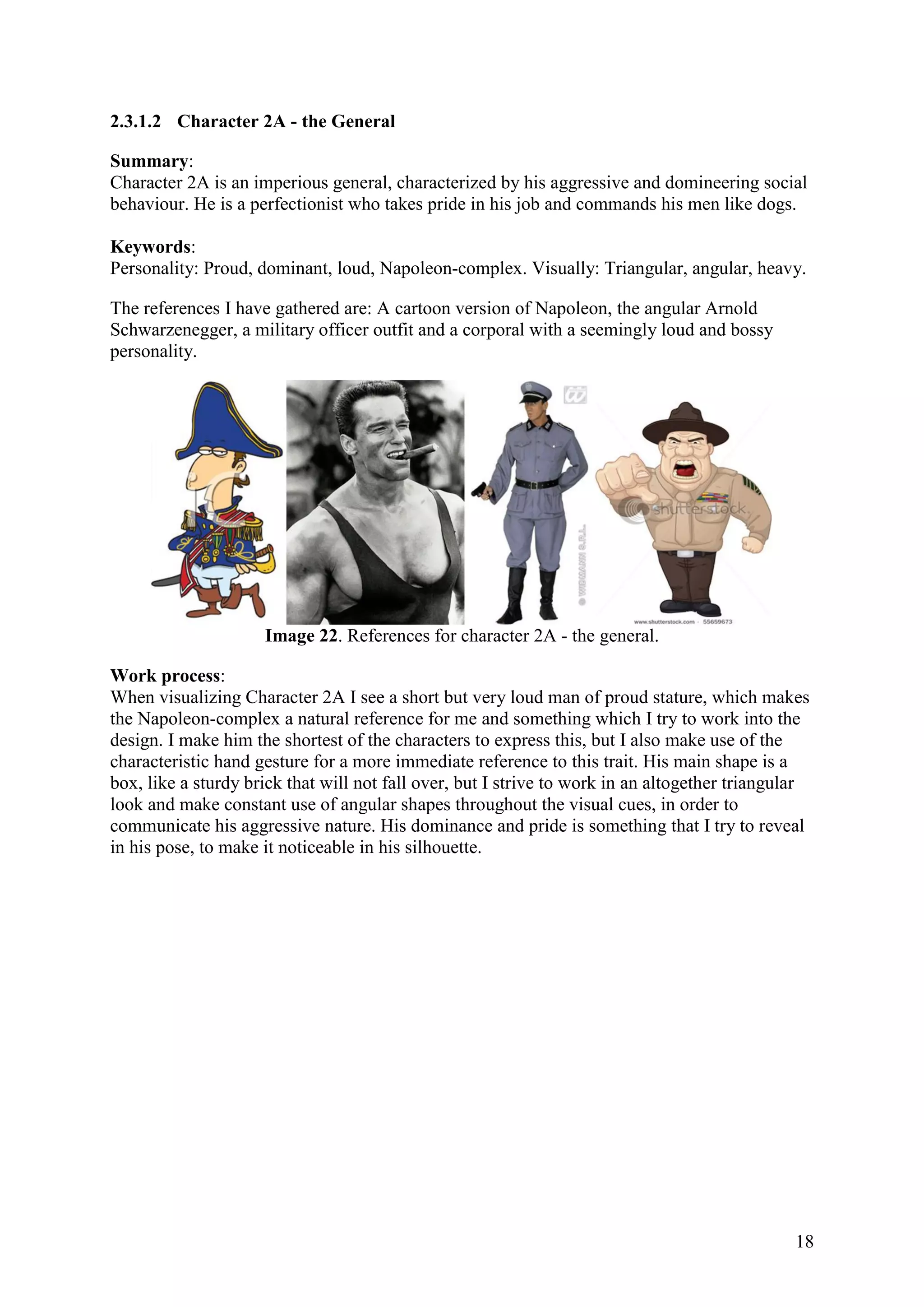 18
2.3.1.2 Character 2A - the General
Summary:
Character 2A is an imperious general, characterized by his aggressive and domineering social
behaviour. He is a perfectionist who takes pride in his job and commands his men like dogs.
Keywords:
Personality: Proud, dominant, loud, Napoleon-complex. Visually: Triangular, angular, heavy.
The references I have gathered are: A cartoon version of Napoleon, the angular Arnold
Schwarzenegger, a military officer outfit and a corporal with a seemingly loud and bossy
personality.
Image 22. References for character 2A - the general.
Work process:
When visualizing Character 2A I see a short but very loud man of proud stature, which makes
the Napoleon-complex a natural reference for me and something which I try to work into the
design. I make him the shortest of the characters to express this, but I also make use of the
characteristic hand gesture for a more immediate reference to this trait. His main shape is a
box, like a sturdy brick that will not fall over, but I strive to work in an altogether triangular
look and make constant use of angular shapes throughout the visual cues, in order to
communicate his aggressive nature. His dominance and pride is something that I try to reveal
in his pose, to make it noticeable in his silhouette.
 