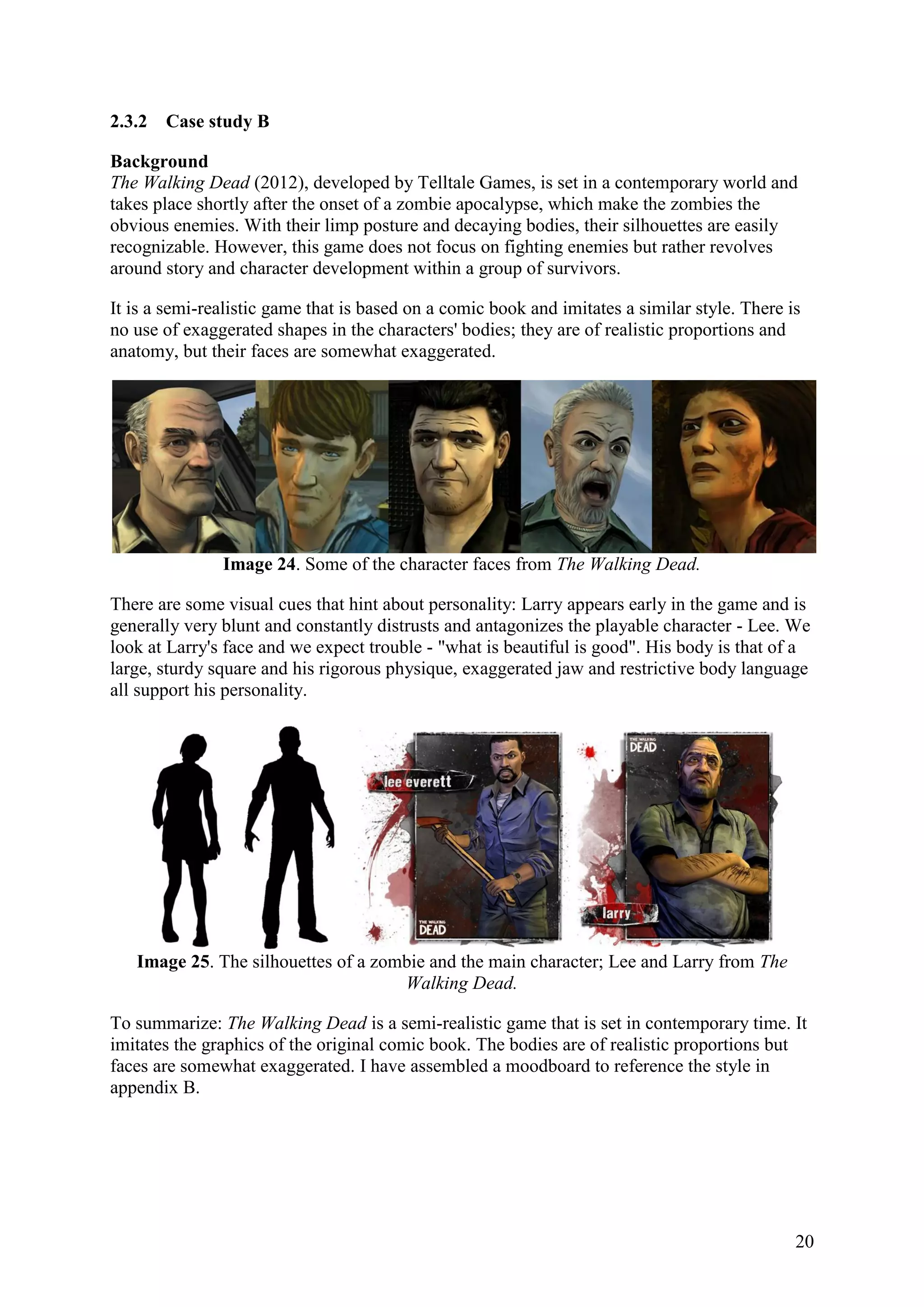 20
2.3.2 Case study B
Background
The Walking Dead (2012), developed by Telltale Games, is set in a contemporary world and
takes place shortly after the onset of a zombie apocalypse, which make the zombies the
obvious enemies. With their limp posture and decaying bodies, their silhouettes are easily
recognizable. However, this game does not focus on fighting enemies but rather revolves
around story and character development within a group of survivors.
It is a semi-realistic game that is based on a comic book and imitates a similar style. There is
no use of exaggerated shapes in the characters' bodies; they are of realistic proportions and
anatomy, but their faces are somewhat exaggerated.
Image 24. Some of the character faces from The Walking Dead.
There are some visual cues that hint about personality: Larry appears early in the game and is
generally very blunt and constantly distrusts and antagonizes the playable character - Lee. We
look at Larry's face and we expect trouble - "what is beautiful is good". His body is that of a
large, sturdy square and his rigorous physique, exaggerated jaw and restrictive body language
all support his personality.
Image 25. The silhouettes of a zombie and the main character; Lee and Larry from The
Walking Dead.
To summarize: The Walking Dead is a semi-realistic game that is set in contemporary time. It
imitates the graphics of the original comic book. The bodies are of realistic proportions but
faces are somewhat exaggerated. I have assembled a moodboard to reference the style in
appendix B.
 