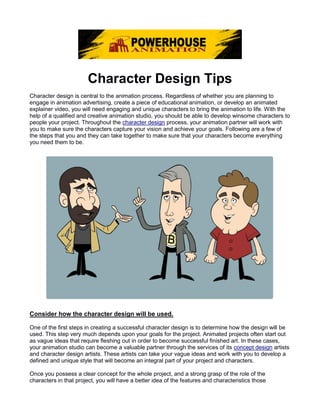 Character Design Tips
Character design is central to the animation process. Regardless of whether you are planning to
engage in animation advertising, create a piece of educational animation, or develop an animated
explainer video, you will need engaging and unique characters to bring the animation to life. With the
help of a qualified and creative animation studio, you should be able to develop winsome characters to
people your project. Throughout the character design process, your animation partner will work with
you to make sure the characters capture your vision and achieve your goals. Following are a few of
the steps that you and they can take together to make sure that your characters become everything
you need them to be.
Consider how the character design will be used.
One of the first steps in creating a successful character design is to determine how the design will be
used. This step very much depends upon your goals for the project. Animated projects often start out
as vague ideas that require fleshing out in order to become successful finished art. In these cases,
your animation studio can become a valuable partner through the services of its concept design artists
and character design artists. These artists can take your vague ideas and work with you to develop a
defined and unique style that will become an integral part of your project and characters.
Once you possess a clear concept for the whole project, and a strong grasp of the role of the
characters in that project, you will have a better idea of the features and characteristics those
 