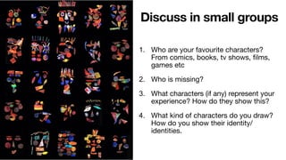 1. Who are your favourite characters?
From comics, books, tv shows, films,
games etc
2. Who is missing?
3. What characters (if any) represent your
experience? How do they show this?
4. What kind of characters do you draw?
How do you show their identity/
identities.
Discuss in small groups
 