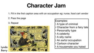 Character Jam
1. Fill in the first caption area with an occupation eg: nurse, food cart vendor
2. Pass the page
3. Repeat
Examples:
• A type of criminal
• Character from a fairy tale
• Personality type
• A celebrity
• A silly name
• An awful occupation
• Cartoon character
• A housemate you hated
Lynda
Barry
 