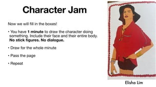 Character Jam
Now we will fill in the boxes!
• You have 1 minute to draw the character doing
something. Include their face and their entire body.
No stick figures. No dialogue.
• Draw for the whole minute
• Pass the page
• Repeat
Elisha Lim
 