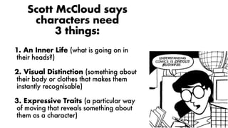 Scott McCloud says
characters need
3 things:
1. An Inner Life (what is going on in
their heads?)
2. Visual Distinction (something about
their body or clothes that makes them
instantly recognisable)
3. Expressive Traits (a particular way
of moving that reveals something about
them as a character)
 