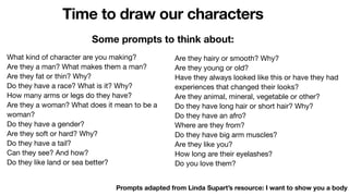 Time to draw our characters
Prompts adapted from Linda Supart’s resource: I want to show you a body
Are they hairy or smooth? Why?
Are they young or old?
Have they always looked like this or have they had
experiences that changed their looks?
Are they animal, mineral, vegetable or other?
Do they have long hair or short hair? Why?
Do they have an afro?
Where are they from?
Do they have big arm muscles?
Are they like you?
How long are their eyelashes?
Do you love them?
What kind of character are you making?
Are they a man? What makes them a man?
Are they fat or thin? Why?
Do they have a race? What is it? Why?
How many arms or legs do they have?
Are they a woman? What does it mean to be a
woman?
Do they have a gender?
Are they soft or hard? Why?
Do they have a tail?
Can they see? And how?
Do they like land or sea better?
Some prompts to think about:
 