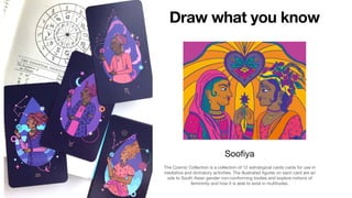 Draw what you know
The Cosmic Collection is a collection of 12 astrological cards cards for use in
mediative and divinatory activities. The illustrated figures on each card are an
ode to South Asian gender non-conforming bodies and explore notions of
femininity and how it is able to exist in multitudes.
Soofiya
 
