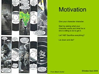 Motivation Give your character character.  Start by asking what your character wants and what he or she is willing to do to get it.  Lie? Kill? Sacrifice everything?  Lie down and die? From  Black Orchid Shiralee Saul 2009 