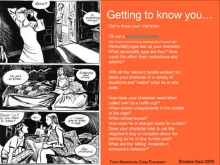 Getting to know you… Get to know your character. Fill out a  Myers-Briggs test  http://www.humanmetrics.com/cgi-win/JTypes2.asp  Personality-type test as your character. What personality type are they? How could this affect their motivations and actions? With all the relevant details worked out, place your character in a variety of situations and "watch" what he or she does.  How does your character react when pulled over by a traffic cop?  When woken unexpectedly in the middle of the night? When embarrassed? How does he or she get ready for a date?  Does your character stop to pet the neighbor's dog or complain about the barking as he or she hurries past? What are the ‘telling’ incidents in someone’s behavior? From  Blankets  by Craig Thompson Shiralee Saul 2009 