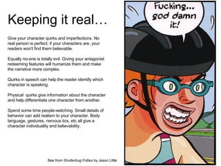 Keeping it real… Give your character quirks and imperfections. No real person is perfect; if your characters are, your readers won't find them believable.  Equally no-one is totally evil. Giving your antagonist redeeming features will humanize them and make the narrative more complex. Quirks in speech can help the reader identify which character is speaking.  Physical  quirks give information about the character and help differentiate one character from another. Spend some time people-watching. Small details of behavior can add realism to your character. Body language, gestures, nervous tics, etc all give a character individuality and believability. Bee from  Shutterbug Follies  by Jason Little 