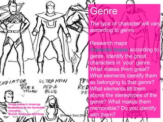 Genre The type of character will vary according to genre. Research major  character tropes  according to genre. Identify the great characters in ‘your’ genre. What makes them great? What elements identify them as belonging to that genre? What elements lift them above the stereotypes of the genre? What makes them memorable? Do you identify with them? Image research drawings preparatory to the Samaritan character. Busiek, Anderson and Ross Shiralee Saul 2009 