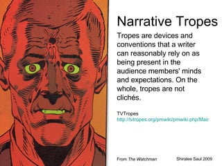 Narrative Tropes Tropes are devices and conventions that a writer can reasonably rely on as being present in the audience members' minds and expectations. On the whole, tropes are not clichés.  TVTropes  http://tvtropes.org/pmwiki/pmwiki.php/Main/HomePage Shiralee Saul 2009 From  The Watchman 