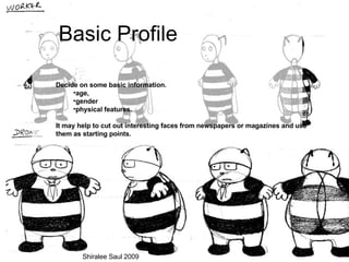 Basic Profile Decide on some basic information.  age,  gender  physical features.  It may help to cut out interesting faces from newspapers or magazines and use them as starting points. Shiralee Saul 2009 