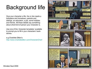 Background life Give your character a life. He or she needs a birthplace and hometown; parents and siblings, an education, a job, some hobbies and friends. All these details say something about what kind of person your character is. Use one of the ‘character templates’ available to prompt you to fill in your characters’ back-stories.  e.g Charlotte Dillon’s  http://www.charlottedillon.com/CharacterChart.html Shiralee Saul 2009 