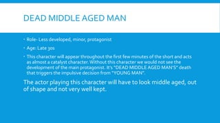 DEAD MIDDLE AGED MAN
Role- Less developed, minor, protagonist
Age: Late 30s
This character will appear throughout the first few minutes of the short and acts
as almost a catalyst character. Without this character we would not see the
development of the main protagonist. It’s “DEAD MIDDLE AGED MAN’S” death
that triggers the impulsive decision from “YOUNG MAN”.
The actor playing this character will have to look middle aged, out
of shape and not very well kept.