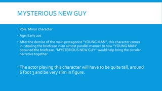 MYSTERIOUS NEW GUY
Role: Minor character
Age: Early 20s
After the demise of the main protagonist “YOUNG MAN”, this character comes
in- stealing the briefcase in an almost parallel manner to how “YOUNG MAN”
obtained the briefcase. “MYSTERIOUS NEW GUY” would help bring the circular
narrative together.
The actor playing this character will have to be quite tall, around
6 foot 3 and be very slim in figure.