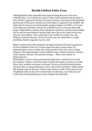 Hardin Lifeboat Ethics Essay
Although Hardin states reasonable facts against helping the poor in his essay,
Lifeboat Ethics , he overlooks key factors which would contradict with his point of
view. Hardin is against the sharing of resources because in his opinion the population
growth rates of the poorer countries are much higher as opposed to the wealthier. He
claims that if resources are shared equally amongst refugees in LEDCs, in 21 years,
each American would have to share the available resources with more than eight
people. What Hardin overlooks when making this statement is that the mean wealthis
tied in with the mean birthrate. Reports today show that as the wealth of one rises,
they have less children. This is proof that as the wealth of a country rises, the
birthrate would then decrease. If this not be the case, for which there is a slight
possibility, Hardin s argument may be valid.
Hardin s observation of the comparatively higher birthrate of the poor compared to
the lower birthrate of the rich is in fact correct but only to some extent. Pre
industrialization in the so called, first world countries, there were values of high
birthrates. The industrialization in these MEDCs cause a drastic decrease in fertility
in the countries affected. This started in Europe, ... Show more content on
Helpwriting.net ...
What Hardin oversees is that an international depository of food reserves would
give the poor a chance to develop, which would in turn spark an increase in wealth,
hence, there would be a decrease in birthrate. He also overlooks that practitioners
may have ideas of using technology to solve some of these problems. Hardin claims
that farming crops for the poor would occupy America s land, which turns to be an
insignificant claim as due to the advancement in technology, we could easily use
vertical and rooftop gardening as a more compact and reasonable
 