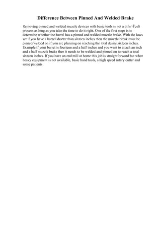 Difference Between Pinned And Welded Brake
Removing pinned and welded muzzle devices with basic tools is not a difп¬Ѓcult
process as long as you take the time to do it right. One of the first steps is to
determine whether the barrel has a pinned and welded muzzle brake. With the laws
set if you have a barrel shorter than sixteen inches then the muzzle break must be
pinned/welded on if you are planning on reaching the total desire sixteen inches.
Example if your barrel is fourteen and a half inches and you want to attach an inch
and a half muzzle brake then it needs to be welded and pinned on to reach a total
sixteen inches. If you have an end mill at home this job is straightforward but when
heavy equipment is not available, basic hand tools, a high speed rotary cutter and
some patients
 