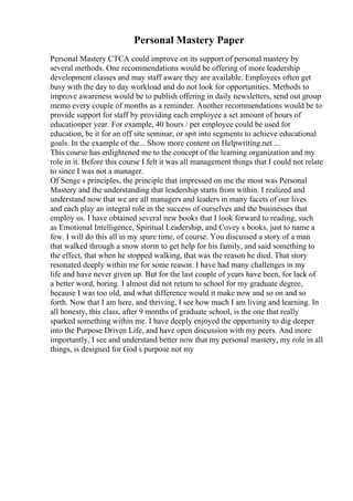 Personal Mastery Paper
Personal Mastery CTCA could improve on its support of personal mastery by
several methods. One recommendations would be offering of more leadership
development classes and may staff aware they are available. Employees often get
busy with the day to day workload and do not look for opportunities. Methods to
improve awareness would be to publish offering in daily newsletters, send out group
memo every couple of months as a reminder. Another recommendations would be to
provide support for staff by providing each employee a set amount of hours of
educationper year. For example, 40 hours / per employee could be used for
education, be it for an off site seminar, or spit into segments to achieve educational
goals. In the example of the... Show more content on Helpwriting.net ...
This course has enlightened me to the concept of the learning organization and my
role in it. Before this course I felt it was all management things that I could not relate
to since I was not a manager.
Of Senge s principles, the principle that impressed on me the most was Personal
Mastery and the understanding that leadership starts from within. I realized and
understand now that we are all managers and leaders in many facets of our lives
and each play an integral role in the success of ourselves and the businesses that
employ us. I have obtained several new books that I look forward to reading, such
as Emotional Intelligence, Spiritual Leadership, and Covey s books, just to name a
few. I will do this all in my spare time, of course. You discussed a story of a man
that walked through a snow storm to get help for his family, and said something to
the effect, that when he stopped walking, that was the reason he died. That story
resonated deeply within me for some reason. I have had many challenges in my
life and have never given up. But for the last couple of years have been, for lack of
a better word, boring. I almost did not return to school for my graduate degree,
because I was too old, and what difference would it make now and so on and so
forth. Now that I am here, and thriving, I see how much I am living and learning. In
all honesty, this class, after 9 months of graduate school, is the one that really
sparked something within me. I have deeply enjoyed the opportunity to dig deeper
into the Purpose Driven Life, and have open discussion with my peers. And more
importantly, I see and understand better now that my personal mastery, my role in all
things, is designed for God s purpose not my
 