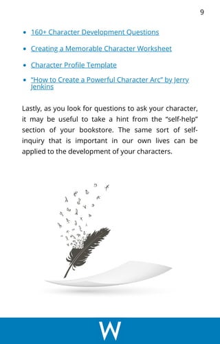 160+ Character Development Questions
Creating a Memorable Character Worksheet
Character Profile Template
“How to Create a Powerful Character Arc” by Jerry
Jenkins
Lastly, as you look for questions to ask your character,
it may be useful to take a hint from the “self-help”
section of your bookstore. The same sort of self-
inquiry that is important in our own lives can be
applied to the development of your characters.
9
 