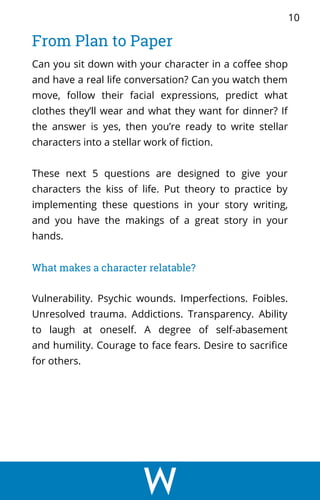 Can you sit down with your character in a coffee shop
and have a real life conversation? Can you watch them
move, follow their facial expressions, predict what
clothes they’ll wear and what they want for dinner? If
the answer is yes, then you’re ready to write stellar
characters into a stellar work of fiction.
These next 5 questions are designed to give your
characters the kiss of life. Put theory to practice by
implementing these questions in your story writing,
and you have the makings of a great story in your
hands.
What makes a character relatable?
Vulnerability. Psychic wounds. Imperfections. Foibles.
Unresolved trauma. Addictions. Transparency. Ability
to laugh at oneself. A degree of self-abasement
and humility. Courage to face fears. Desire to sacrifice
for others.
From Plan to Paper
10
 