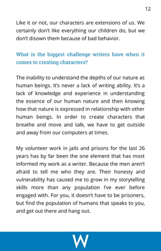 Like it or not, our characters are extensions of us. We
certainly don’t like everything our children do, but we
don’t disown them because of bad behavior.
What is the biggest challenge writers have when it
comes to creating characters?
The inability to understand the depths of our nature as
human beings. It’s never a lack of writing ability. It’s a
lack of knowledge and experience in understanding
the essence of our human nature and then knowing
how that nature is expressed in relationship with other
human beings. In order to create characters that
breathe and move and talk, we have to get outside
and away from our computers at times.
My volunteer work in jails and prisons for the last 26
years has by far been the one element that has most
informed my work as a writer. Because the men aren’t
afraid to tell me who they are. Their honesty and
vulnerability has caused me to grow in my storytelling
skills more than any population I’ve ever before
engaged with. For you, it doesn’t have to be prisoners,
but find the population of humans that speaks to you,
and get out there and hang out.
12
 
