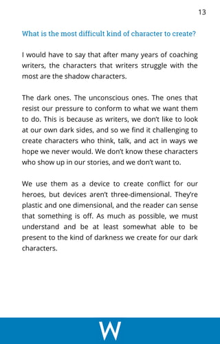 What is the most difficult kind of character to create?
I would have to say that after many years of coaching
writers, the characters that writers struggle with the
most are the shadow characters.
The dark ones. The unconscious ones. The ones that
resist our pressure to conform to what we want them
to do. This is because as writers, we don’t like to look
at our own dark sides, and so we find it challenging to
create characters who think, talk, and act in ways we
hope we never would. We don’t know these characters
who show up in our stories, and we don’t want to.
We use them as a device to create conflict for our
heroes, but devices aren’t three-dimensional. They’re
plastic and one dimensional, and the reader can sense
that something is off. As much as possible, we must
understand and be at least somewhat able to be
present to the kind of darkness we create for our dark
characters.
13
 