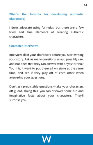 What’s the formula for developing authentic
characters?
I don’t advocate using formulas, but there are a few
tried and true elements of creating authentic
characters.
Character interviews
Interview all of your characters before you start writing
your story. Ask as many questions as you possibly can,
and not ones that they can answer with a “yes” or “no.”
You might want to put them all on stage at the same
time, and see if they play off of each other when
answering your questions.
Don’t ask predictable questions—take your characters
off guard. Doing this, you can discover some fun and
imaginative facts about your characters. They’ll
surprise you.
14
 