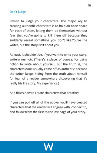 Don’t judge
Refuse to judge your characters. The major key to
creating authentic characters is to hold an open space
for each of them, letting them be themselves without
fear that you’re going to kill them off because they
suddenly reveal something you don’t like.You’re the
writer, but the story isn’t about you.
At least, it shouldn’t be. If you want to write your story,
write a memoir. (There’s a place, of course, for using
fiction to write about yourself, but the truth is, the
characters don’t usually come off as authentic because
the writer keeps hiding from the truth about himself
for fear of a reader somewhere discovering that it’s
really his life story. My experience.)
And that’s how to create characters that breathe!
If you can pull off all of the above, you’ll have created
characters that the reader will engage with, connect to,
and follow from the first to the last page of your story.
16
 