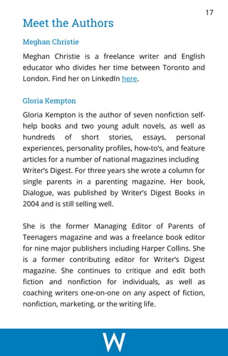 Meet the Authors
Meghan Christie
Meghan Christie is a freelance writer and English
educator who divides her time between Toronto and
London. Find her on LinkedIn here.
17
Gloria Kempton is the author of seven nonfiction self-
help books and two young adult novels, as well as
hundreds of short stories, essays, personal
experiences, personality profiles, how-to’s, and feature
articles for a number of national magazines including
Writer’s Digest. For three years she wrote a column for
single parents in a parenting magazine. Her book,
Dialogue, was published by Writer’s Digest Books in
2004 and is still selling well.
She is the former Managing Editor of Parents of
Teenagers magazine and was a freelance book editor
for nine major publishers including Harper Collins. She
is a former contributing editor for Writer’s Digest
magazine. She continues to critique and edit both
fiction and nonfiction for individuals, as well as
coaching writers one-on-one on any aspect of fiction,
nonfiction, marketing, or the writing life.
Gloria Kempton
 