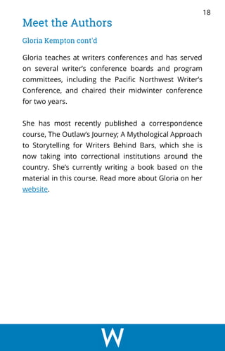 Meet the Authors
Gloria Kempton cont'd
Gloria teaches at writers conferences and has served
on several writer’s conference boards and program
committees, including the Pacific Northwest Writer’s
Conference, and chaired their midwinter conference
for two years.
She has most recently published a correspondence
course, The Outlaw’s Journey; A Mythological Approach
to Storytelling for Writers Behind Bars, which she is
now taking into correctional institutions around the
country. She’s currently writing a book based on the
material in this course. Read more about Gloria on her
website.
18
 