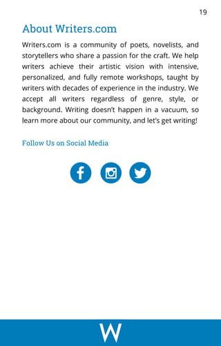 Writers.com is a community of poets, novelists, and
storytellers who share a passion for the craft. We help
writers achieve their artistic vision with intensive,
personalized, and fully remote workshops, taught by
writers with decades of experience in the industry. We
accept all writers regardless of genre, style, or
background. Writing doesn’t happen in a vacuum, so
learn more about our community, and let’s get writing!
About Writers.com
Follow Us on Social Media
19
 