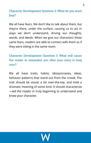 Character Development Question 2: What do you most
fear?
We all have fears. We don’t like to talk about them, but
they’re there, under the surface, causing us to act in
ways we don’t understand, driving our thoughts,
words, and deeds. When we give our characters these
same fears, readers are able to connect with them as if
they were sitting in the same room.
Character Development Question 3: What will cause
the reader to remember you after your story is long
over?
We all have traits, habits, idiosyncrasies, ideas,
behavior patterns that stand out from the crowd. The
trait should be visual, a bit over-the-top, and hold a
dramatic meaning of some kind. It should characterize
—aid the reader in truly beginning to understand and
know your character.
3
 