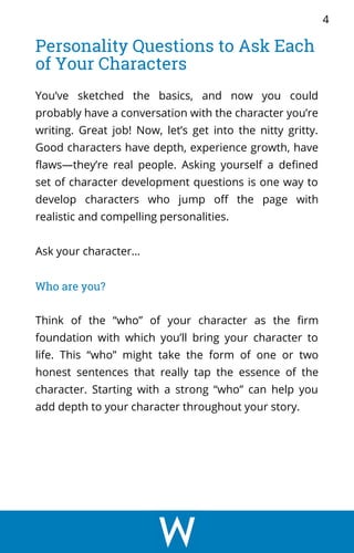 You’ve sketched the basics, and now you could
probably have a conversation with the character you’re
writing. Great job! Now, let’s get into the nitty gritty.
Good characters have depth, experience growth, have
flaws—they’re real people. Asking yourself a defined
set of character development questions is one way to
develop characters who jump off the page with
realistic and compelling personalities.
Ask your character…
Who are you?
Think of the “who” of your character as the firm
foundation with which you’ll bring your character to
life. This “who” might take the form of one or two
honest sentences that really tap the essence of the
character. Starting with a strong “who” can help you
add depth to your character throughout your story.
Personality Questions to Ask Each
of Your Characters
4
 