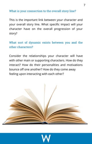 What is your connection to the overall story line?
This is the important link between your character and
your overall story line. What specific impact will your
character have on the overall progression of your
story?
What sort of dynamic exists between you and the
other characters?
Consider the relationships your character will have
with other main or supporting characters. How do they
interact? How do their personalities and motivations
bounce off one another? How do they come away
feeling upon interacting with each other?
7
 