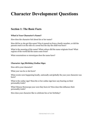 THINKWRITTEN.COM
Character Development Questions
Section 1: The Basic Facts
What is Your Character’s Name?
How does the character feel about his or her name?
How did he or she get this name? Was it passed on from a family member, or did the
parents read it on the side of a cereal box the day the child was born?
What is the meaning of the name? What culture did the name originate from? What
regions of the world did the name come from?
What connotations or stereotypes does the name have?
Character Age/Birthday/Zodiac Sign:
How old is your character?
What year was he or she born?
What events were happening locally, nationally and globally the year your character was
born?
What is the zodiac sign? Does his or her zodiac sign have any bearing on their
personality traits?
What Chinese Horoscope year were they born in? How does this influence their
personality traits?
How does your character like to celebrate his or her birthday?
 
