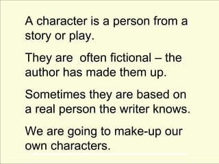 A character is a person from a
story or play.
They are often fictional – the
author has made them up.
Sometimes they are based on
a real person the writer knows.
We are going to make-up our
own characters.
 