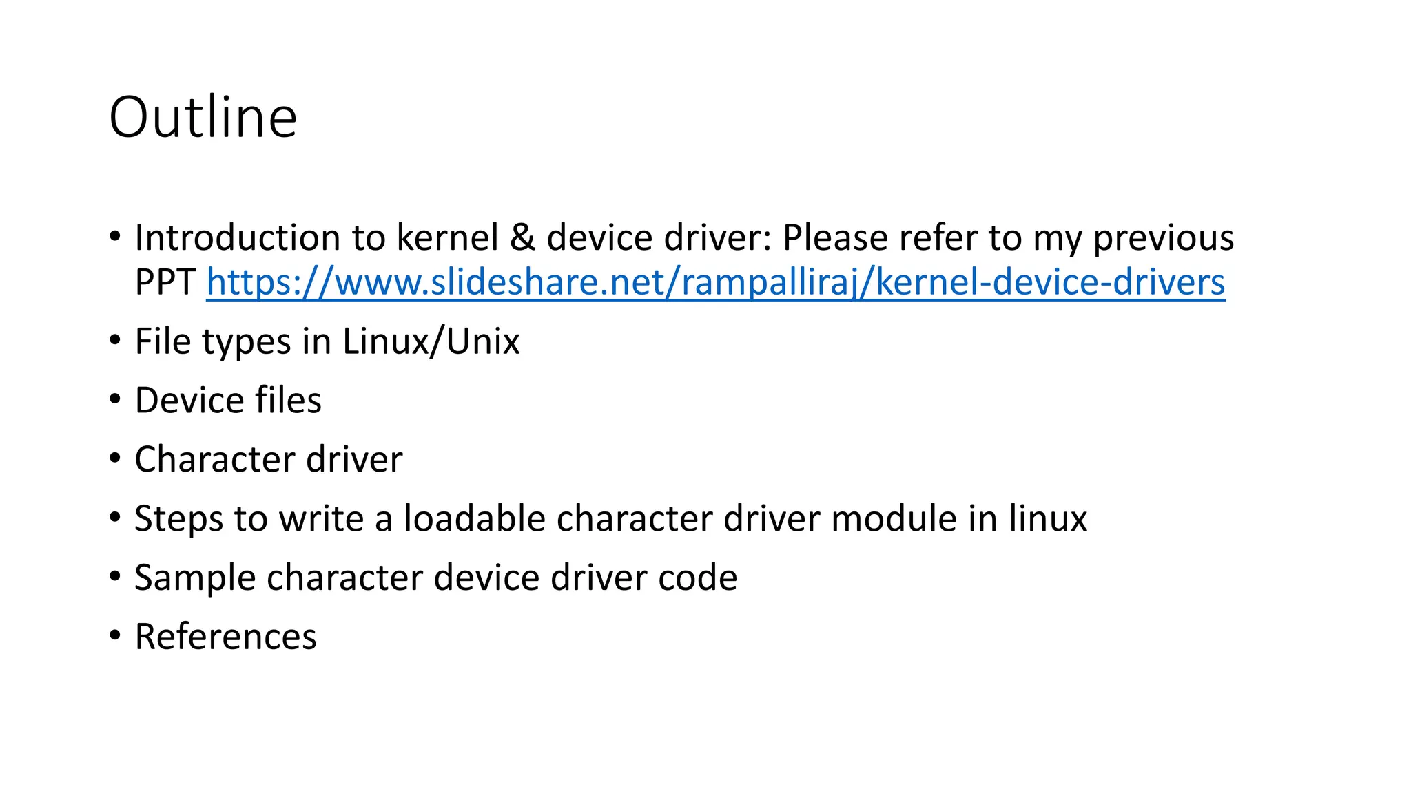 Outline
• Introduction to kernel & device driver: Please refer to my previous
PPT https://www.slideshare.net/rampalliraj/kernel-device-drivers
• File types in Linux/Unix
• Device files
• Character driver
• Steps to write a loadable character driver module in linux
• Sample character device driver code
• References
 