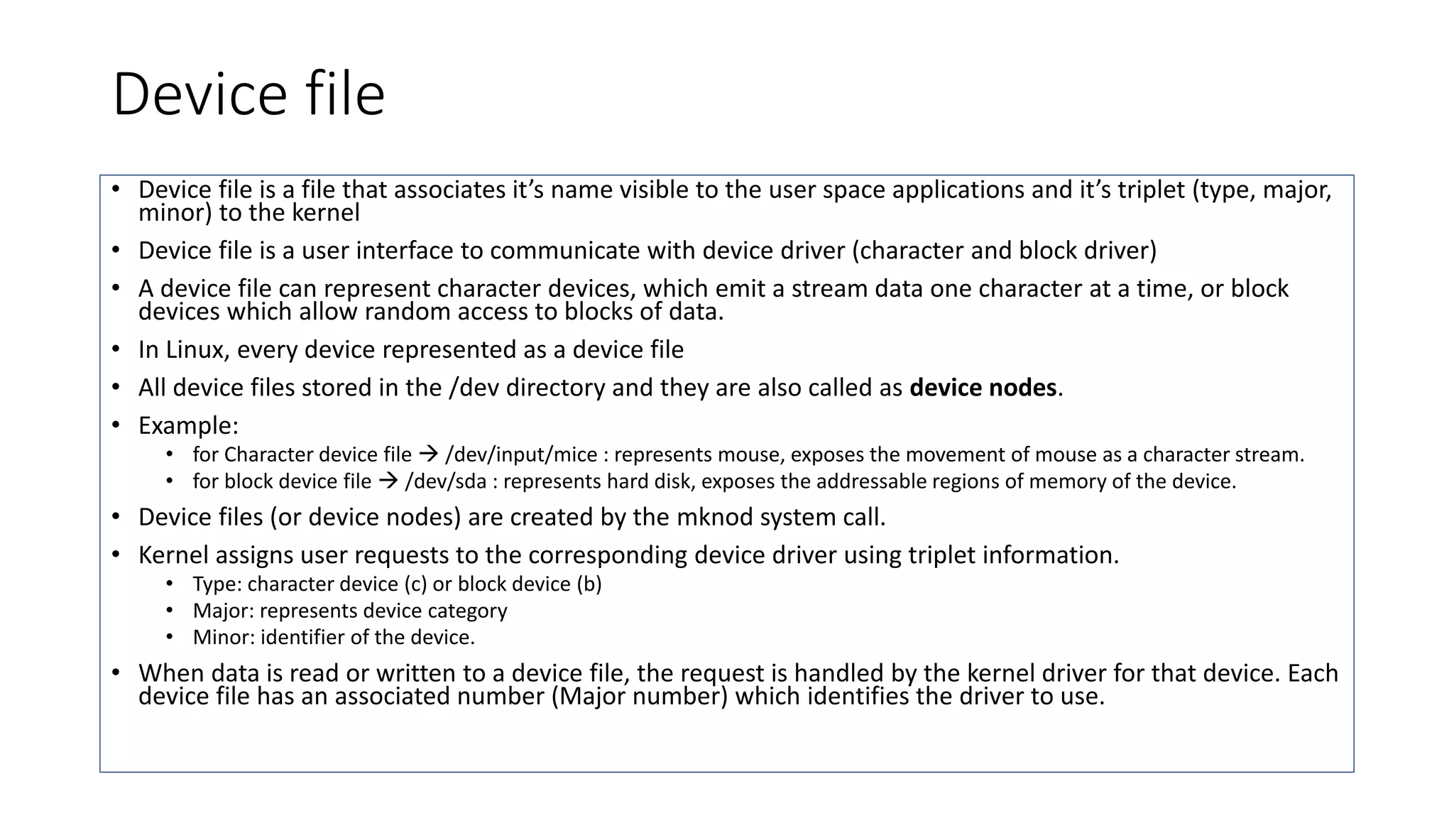 Device file
• Device file is a file that associates it’s name visible to the user space applications and it’s triplet (type, major,
minor) to the kernel
• Device file is a user interface to communicate with device driver (character and block driver)
• A device file can represent character devices, which emit a stream data one character at a time, or block
devices which allow random access to blocks of data.
• In Linux, every device represented as a device file
• All device files stored in the /dev directory and they are also called as device nodes.
• Example:
• for Character device file  /dev/input/mice : represents mouse, exposes the movement of mouse as a character stream.
• for block device file  /dev/sda : represents hard disk, exposes the addressable regions of memory of the device.
• Device files (or device nodes) are created by the mknod system call.
• Kernel assigns user requests to the corresponding device driver using triplet information.
• Type: character device (c) or block device (b)
• Major: represents device category
• Minor: identifier of the device.
• When data is read or written to a device file, the request is handled by the kernel driver for that device. Each
device file has an associated number (Major number) which identifies the driver to use.
 