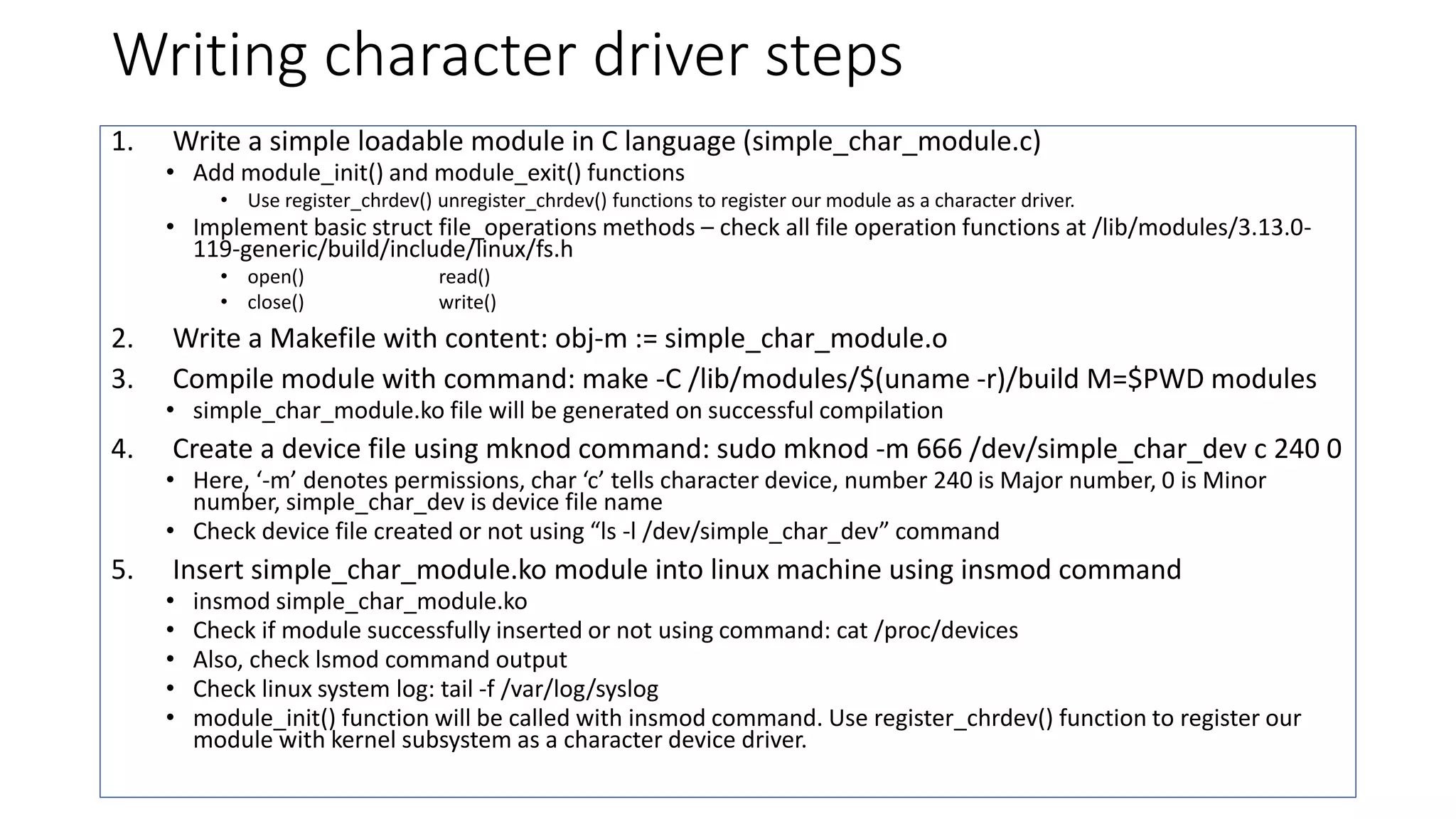 Writing character driver steps
1. Write a simple loadable module in C language (simple_char_module.c)
• Add module_init() and module_exit() functions
• Use register_chrdev() unregister_chrdev() functions to register our module as a character driver.
• Implement basic struct file_operations methods – check all file operation functions at /lib/modules/3.13.0-
119-generic/build/include/linux/fs.h
• open() read()
• close() write()
2. Write a Makefile with content: obj-m := simple_char_module.o
3. Compile module with command: make -C /lib/modules/$(uname -r)/build M=$PWD modules
• simple_char_module.ko file will be generated on successful compilation
4. Create a device file using mknod command: sudo mknod -m 666 /dev/simple_char_dev c 240 0
• Here, ‘-m’ denotes permissions, char ‘c’ tells character device, number 240 is Major number, 0 is Minor
number, simple_char_dev is device file name
• Check device file created or not using “ls -l /dev/simple_char_dev” command
5. Insert simple_char_module.ko module into linux machine using insmod command
• insmod simple_char_module.ko
• Check if module successfully inserted or not using command: cat /proc/devices
• Also, check lsmod command output
• Check linux system log: tail -f /var/log/syslog
• module_init() function will be called with insmod command. Use register_chrdev() function to register our
module with kernel subsystem as a character device driver.
 