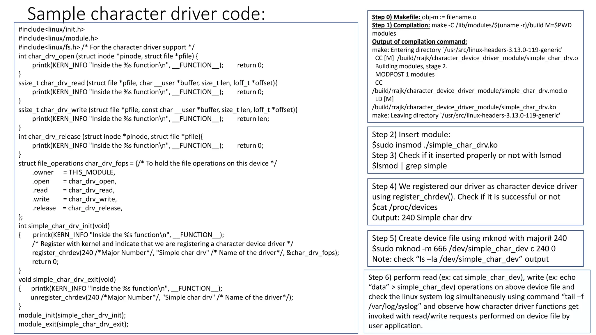 Sample character driver code:
#include<linux/init.h>
#include<linux/module.h>
#include<linux/fs.h> /* For the character driver support */
int char_drv_open (struct inode *pinode, struct file *pfile) {
printk(KERN_INFO "Inside the %s functionn", __FUNCTION__); return 0;
}
ssize_t char_drv_read (struct file *pfile, char __user *buffer, size_t len, loff_t *offset){
printk(KERN_INFO "Inside the %s functionn", __FUNCTION__); return 0;
}
ssize_t char_drv_write (struct file *pfile, const char __user *buffer, size_t len, loff_t *offset){
printk(KERN_INFO "Inside the %s functionn", __FUNCTION__); return len;
}
int char_drv_release (struct inode *pinode, struct file *pfile){
printk(KERN_INFO "Inside the %s functionn", __FUNCTION__); return 0;
}
struct file_operations char_drv_fops = {/* To hold the file operations on this device */
.owner = THIS_MODULE,
.open = char_drv_open,
.read = char_drv_read,
.write = char_drv_write,
.release = char_drv_release,
};
int simple_char_drv_init(void)
{ printk(KERN_INFO "Inside the %s functionn", __FUNCTION__);
/* Register with kernel and indicate that we are registering a character device driver */
register_chrdev(240 /*Major Number*/, "Simple char drv" /* Name of the driver*/, &char_drv_fops);
return 0;
}
void simple_char_drv_exit(void)
{ printk(KERN_INFO "Inside the %s functionn", __FUNCTION__);
unregister_chrdev(240 /*Major Number*/, "Simple char drv" /* Name of the driver*/);
}
module_init(simple_char_drv_init);
module_exit(simple_char_drv_exit);
Step 0) Makefile: obj-m := filename.o
Step 1) Compilation: make -C /lib/modules/$(uname -r)/build M=$PWD
modules
Output of compilation command:
make: Entering directory `/usr/src/linux-headers-3.13.0-119-generic'
CC [M] /build/rrajk/character_device_driver_module/simple_char_drv.o
Building modules, stage 2.
MODPOST 1 modules
CC
/build/rrajk/character_device_driver_module/simple_char_drv.mod.o
LD [M]
/build/rrajk/character_device_driver_module/simple_char_drv.ko
make: Leaving directory `/usr/src/linux-headers-3.13.0-119-generic'
Step 2) Insert module:
$sudo insmod ./simple_char_drv.ko
Step 3) Check if it inserted properly or not with lsmod
$lsmod | grep simple
Step 4) We registered our driver as character device driver
using register_chrdev(). Check if it is successful or not
$cat /proc/devices
Output: 240 Simple char drv
Step 5) Create device file using mknod with major# 240
$sudo mknod -m 666 /dev/simple_char_dev c 240 0
Note: check “ls –la /dev/simple_char_dev” output
Step 6) perform read (ex: cat simple_char_dev), write (ex: echo
“data” > simple_char_dev) operations on above device file and
check the linux system log simultaneously using command “tail –f
/var/log/syslog” and observe how character driver functions get
invoked with read/write requests performed on device file by
user application.
 
