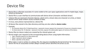 Device file
• Device file is a file that associates it’s name visible to the user space applications and it’s triplet (type, major,
minor) to the kernel
• Device file is a user interface to communicate with device driver (character and block driver)
• A device file can represent character devices, which emit a stream data one character at a time, or block
devices which allow random access to blocks of data.
• In Linux, every device represented as a device file
• All device files stored in the /dev directory and they are also called as device nodes.
• Example:
• for Character device file  /dev/input/mice : represents mouse, exposes the movement of mouse as a character stream.
• for block device file  /dev/sda : represents hard disk, exposes the addressable regions of memory of the device.
• Device files (or device nodes) are created by the mknod system call.
• Kernel assigns user requests to the corresponding device driver using triplet information.
• Type: character device (c) or block device (b)
• Major: represents device category
• Minor: identifier of the device.
• When data is read or written to a device file, the request is handled by the kernel driver for that device. Each
device file has an associated number (Major number) which identifies the driver to use.
 