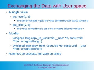 @ 2021-21 Embitude Trainings <info@embitude.in>
All Rights Reserved
Exchanging the Data with User space
●
A single value
– get_user(v, p)
●
The kernel variable v gets the value pointed by user space pointer p
– put_user(v, p)
●
The value pointed by p is set to the contents of kernel variable v
●
A buffer
– unsigned long copy_to_user(void __user *to, const void
*from, unsigned long n)
– Unsigned logn copy_from_user(void *to, const void __user
*from, unsigned long n)
●
Returns 0 on success, non-zero on failure
 