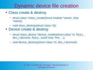@ 2021-21 Embitude Trainings <info@embitude.in>
All Rights Reserved
Dynamic device file creation
●
Class create & destroy
– struct class *class_create(struct module *owner, char
*name);
– void class_destroy(struct class *cl);
●
Device create & destroy
– struct class_device *device_create(struct class *cl, NULL,
dev_t devnum, NULL, const char *fmt, ...);
– void device_destroy(struct class *cl, dev_t devnum);
 