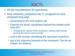 @ 2021-21 Embitude Trainings <info@embitude.in>
All Rights Reserved
IOCTL
●
All the miscellenious IO operations
●
long unlocked_ioctl(struct file *f, unsigned int cmd,
unsigned long arg)
– Associated to the ioctl system call
– Extends the driver capabilities beyond the limited read/
write API
●
Changing the speed of the serial port, setting video format,
quering the device serial number
– cmd is the number identifying the operation to perform
– arg is the argument passed to the command. Can be an
integer, an address
 