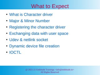 @ 2021-21 Embitude Trainings <info@embitude.in>
All Rights Reserved
What to Expect
●
What is Character driver
●
Major & Minor Number
●
Registering the character driver
●
Exchanging data with user space
●
Udev & netlink socket
●
Dynamic device file creation
●
IOCTL
 