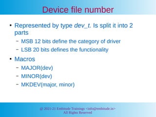 @ 2021-21 Embitude Trainings <info@embitude.in>
All Rights Reserved
Device file number
●
Represented by type dev_t. Is split it into 2
parts
– MSB 12 bits define the category of driver
– LSB 20 bits defines the functionality
●
Macros
– MAJOR(dev)
– MINOR(dev)
– MKDEV(major, minor)
 