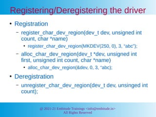 @ 2021-21 Embitude Trainings <info@embitude.in>
All Rights Reserved
Registering/Deregistering the driver
●
Registration
– register_char_dev_region(dev_t dev, unsigned int
count, char *name)
●
register_char_dev_region(MKDEV(250, 0), 3, “abc”);
– alloc_char_dev_region(dev_t *dev, unsigned int
first, unsigned int count, char *name)
●
alloc_char_dev_region(&dev, 0, 3, “abc);
●
Deregistration
– unregister_char_dev_region(dev_t dev, unsinged int
count);
 
